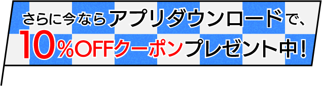 さらに今ならアプリダウンロードで、10％OFFクーポンプレゼント中！